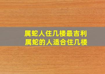 属蛇人住几楼最吉利 属蛇的人适合住几楼